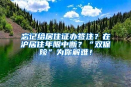 忘记给居住证办签注？在沪居住年限中断？“双保险”为你解难！