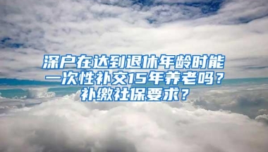 深户在达到退休年龄时能一次性补交15年养老吗？补缴社保要求？