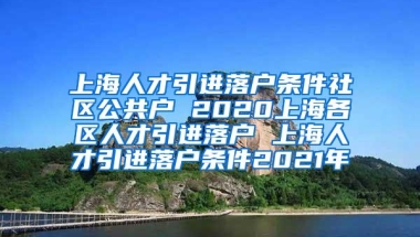 上海人才引进落户条件社区公共户 2020上海各区人才引进落户 上海人才引进落户条件2021年