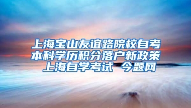 上海宝山友谊路院校自考本科学历积分落户新政策 上海自学考试 今题网