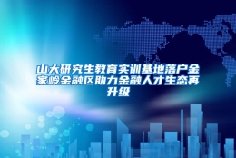 山大研究生教育实训基地落户金家岭金融区助力金融人才生态再升级