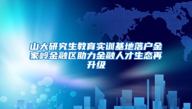 山大研究生教育实训基地落户金家岭金融区助力金融人才生态再升级