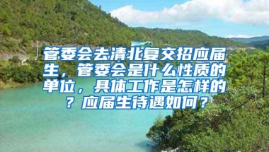 管委会去清北复交招应届生，管委会是什么性质的单位，具体工作是怎样的？应届生待遇如何？