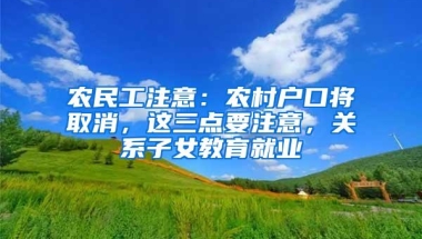 农民工注意：农村户口将取消，这三点要注意，关系子女教育就业