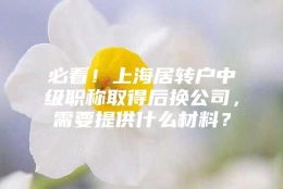 必看！上海居转户中级职称取得后换公司，需要提供什么材料？