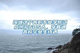 深圳这个高职专业学院试点班招605人，享普通高校毕业生待遇