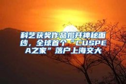 科艺获奖作品揭开神秘面纱，全球首个“CUSPEA之家”落户上海交大