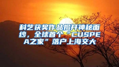 科艺获奖作品揭开神秘面纱，全球首个“CUSPEA之家”落户上海交大