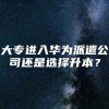 大专进入华为派遣公司还是选择升本？