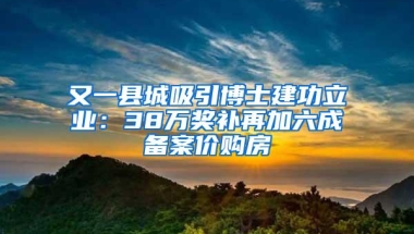 又一县城吸引博士建功立业：38万奖补再加六成备案价购房