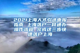 2021上海人才引进申报指南 上海落户一网通办操作流程 完成这三步快速落户上海