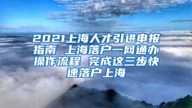 2021上海人才引进申报指南 上海落户一网通办操作流程 完成这三步快速落户上海