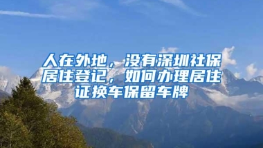 人在外地，没有深圳社保居住登记，如何办理居住证换车保留车牌