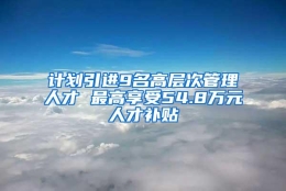 计划引进9名高层次管理人才 最高享受54.8万元人才补贴