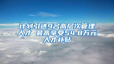 计划引进9名高层次管理人才 最高享受54.8万元人才补贴