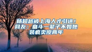 杨超越被上海人才引进！网友：奋斗一辈子不如她装疯卖傻两年