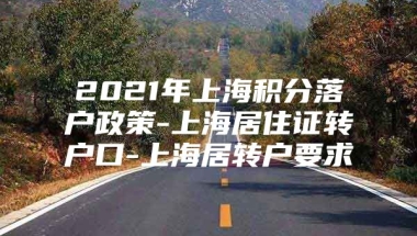 2021年上海积分落户政策-上海居住证转户口-上海居转户要求