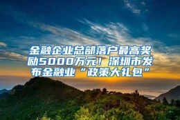 金融企业总部落户最高奖励5000万元！深圳市发布金融业“政策大礼包”