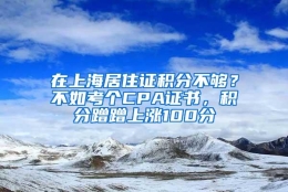 在上海居住证积分不够？不如考个CPA证书，积分蹭蹭上涨100分