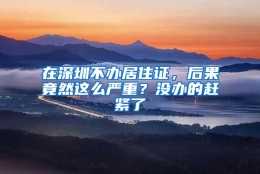 在深圳不办居住证，后果竟然这么严重？没办的赶紧了