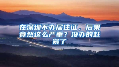 在深圳不办居住证，后果竟然这么严重？没办的赶紧了