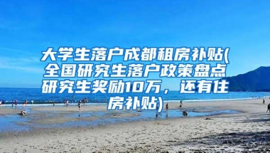 大学生落户成都租房补贴(全国研究生落户政策盘点研究生奖励10万，还有住房补贴)