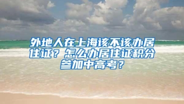 外地人在上海该不该办居住证？怎么办居住证积分参加中高考？