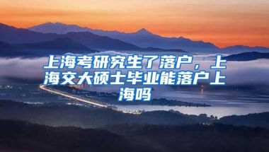 上海考研究生了落户，上海交大硕士毕业能落户上海吗