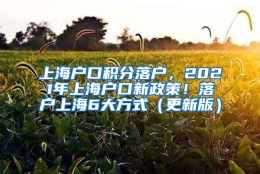 上海户口积分落户，2021年上海户口新政策！落户上海6大方式（更新版）