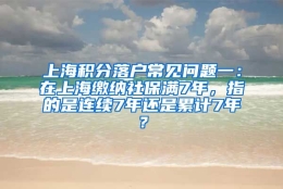 上海积分落户常见问题一：在上海缴纳社保满7年，指的是连续7年还是累计7年？