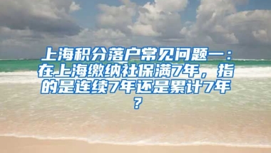 上海积分落户常见问题一：在上海缴纳社保满7年，指的是连续7年还是累计7年？