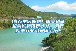 15万生活补贴！国立科研机构诚聘硕博人才，另有烟草行业引进博士后！