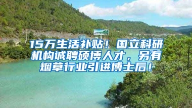 15万生活补贴！国立科研机构诚聘硕博人才，另有烟草行业引进博士后！