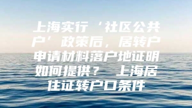 上海实行‘社区公共户’政策后，居转户申请材料落户地证明如何提供？ 上海居住证转户口条件