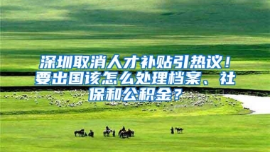 深圳取消人才补贴引热议！要出国该怎么处理档案、社保和公积金？