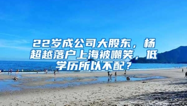 22岁成公司大股东，杨超越落户上海被嘲笑，低学历所以不配？