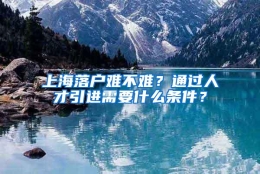 上海落户难不难？通过人才引进需要什么条件？