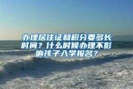 办理居住证和积分要多长时间？什么时候办理不影响孩子入学报名？