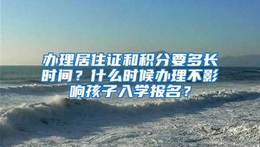 办理居住证和积分要多长时间？什么时候办理不影响孩子入学报名？