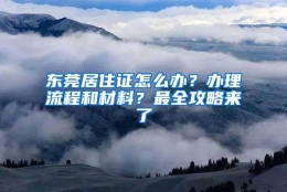 东莞居住证怎么办？办理流程和材料？最全攻略来了