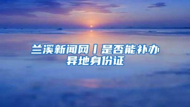 兰溪新闻网丨是否能补办异地身份证