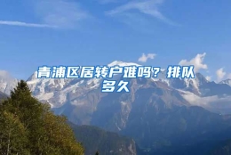 青浦区居转户难吗？排队多久