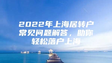 2022年上海居转户常见问题解答，助你轻松落户上海