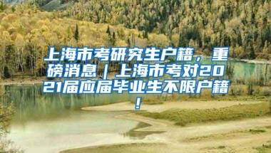 上海市考研究生户籍，重磅消息｜上海市考对2021届应届毕业生不限户籍！