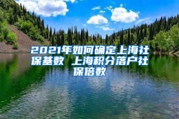 2021年如何确定上海社保基数 上海积分落户社保倍数