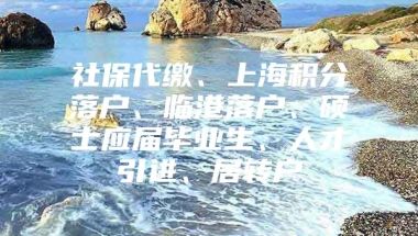 社保代缴、上海积分落户、临港落户、硕士应届毕业生、人才引进、居转户