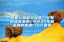 想要公租房安居房？又有好消息来啦！2035年前深圳将筹建170万套房