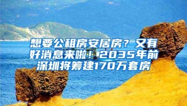 想要公租房安居房？又有好消息来啦！2035年前深圳将筹建170万套房