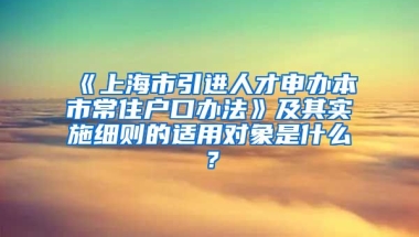 《上海市引进人才申办本市常住户口办法》及其实施细则的适用对象是什么？