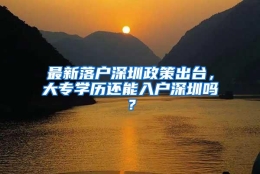 最新落户深圳政策出台，大专学历还能入户深圳吗？